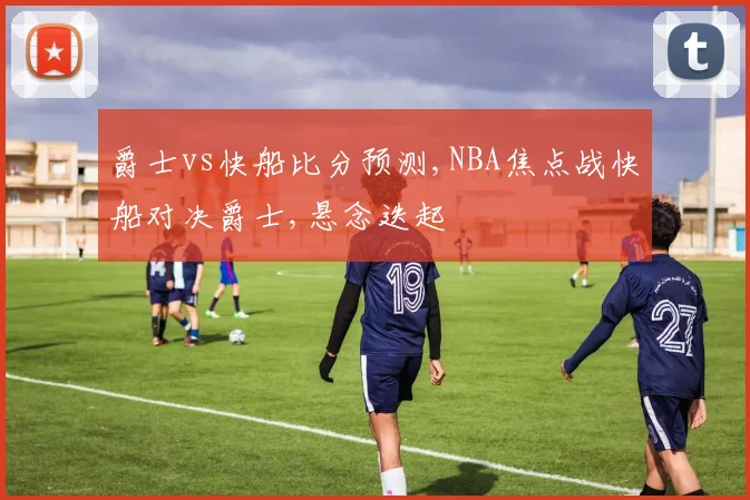 爵士vs快船比分预测,NBA焦点战快船对决爵士,悬念迭起