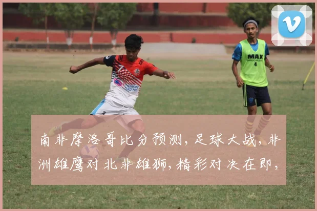 南非摩洛哥比分预测,足球大战,非洲雄鹰对北非雄狮,精彩对决在即,拭目以待